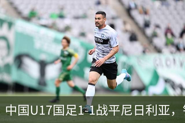 中国U17国足1-1战平尼日利亚，银川热身赛以1胜收官，最终积分居第二