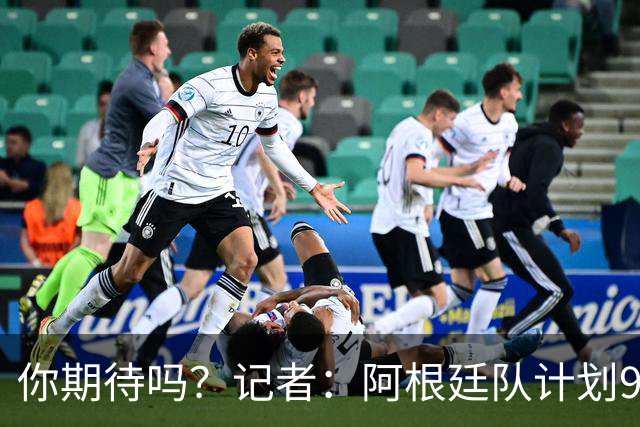 你期待吗？记者：阿根廷队计划9月在中国踢友谊赛