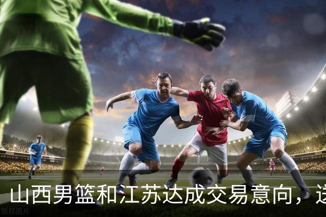 山西男篮和江苏达成交易意向，送走原帅腾出宝贵顶薪，下一步全力追逐胡金秋